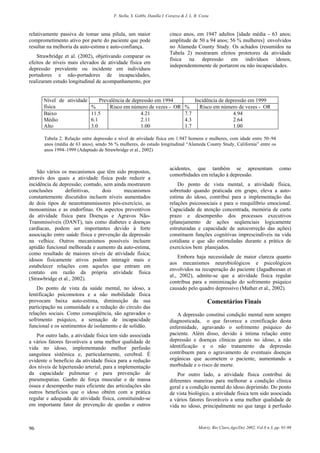 F. Stella, S. Gobbi, Danilla I. Corazza & J. L. R. Costa
Motriz, Rio Claro,Ago/Dez 2002, Vol.8 n.3, pp. 91-9896
relativamente passiva de tomar uma pílula, um maior
comprometimento ativo por parte do paciente que pode
resultar na melhoria da auto-estima e auto-confiança.
Strawbridge et al. (2002), objetivando comparar os
efeitos de níveis mais elevados de atividade física em
depressão prevalente ou incidente em indivíduos
portadores e não-portadores de incapacidades,
realizaram estudo longitudinal de acompanhamento, por
cinco anos, em 1947 adultos [idade média - 63 anos;
amplitude de 50 a 94 anos; 56 % mulheres] envolvidos
no Alameda County Study. Os achados (resumidos na
Tabela 2) mostraram efeitos protetores da atividade
física na depressão em indivíduos idosos,
independentemente de portarem ou não incapacidades.
Nível de atividade
física
Prevalência de depressão em 1994 Incidência de depressão em 1999
% Risco em número de vezes - OR % Risco em número de vezes - OR
Baixo
Médio
Alto
11.5
6.1
3.0
4.21
2.11
1.00
7.7
4.3
1.7
4.94
2.64
1.00
Tabela 2. Relação entre depressão e nível de atividade física em 1.947 homens e mulheres, com idade entre 50–94
anos (média de 63 anos), sendo 56 % mulheres, do estudo longitudinal “Alameda County Study, California” entre os
anos 1994–1999 (Adaptado de Strawbridge et al., 2002)
São vários os mecanismos que têm sido propostos,
através dos quais a atividade física pode reduzir a
incidência de depressão; contudo, sem ainda mostrarem
conclusões definitivas, dois mecanismos
constantemente discutidos incluem níveis aumentados
de dois tipos de neurotransmissores pós-exercício, as
monoaminas e as endorfinas. Os aspectos preventivos
da atividade física para Doenças e Agravos Não-
Transmissíveis (DANT), tais como diabetes e doenças
cardíacas, podem ser importantes devido à forte
associação entre saúde física e prevenção da depressão
na velhice. Outros mecanismos possíveis incluem
aptidão funcional melhorada e aumento da auto-estima,
como resultado de maiores níveis de atividade física;
idosos fisicamente ativos podem interagir mais e
estabelecer relações com aqueles que entram em
contato em razão da própria atividade física
(Strawbridge et al., 2002).
Do ponto de vista da saúde mental, no idoso, a
lentificação psicomotora e a não mobilidade física
provocam baixa auto-estima, diminuição da sua
participação na comunidade e a redução do círculo das
relações sociais. Como conseqüência, são agravados o
sofrimento psíquico, a sensação de incapacidade
funcional e os sentimentos de isolamento e de solidão.
Por outro lado, a atividade física tem sido associada
a vários fatores favoráveis a uma melhor qualidade de
vida no idoso, implementando melhor perfusão
sanguínea sistêmica e, particularmente, cerebral. É
evidente o benefício da atividade física para a redução
dos níveis de hipertensão arterial, para a implementação
da capacidade pulmonar e para prevenção de
pneumopatias. Ganho de força muscular e de massa
óssea e desempenho mais eficiente das articulações são
outros benefícios que o idoso obtém com a prática
regular e adequada de atividade física, constituindo-se
em importante fator de prevenção de quedas e outros
acidentes, que também se apresentam como
comorbidades em relação à depressão.
Do ponto de vista mental, a atividade física,
sobretudo quando praticada em grupo, eleva a auto-
estima do idoso, contribui para a implementação das
relações psicossociais e para o reequilíbrio emocional.
Capacidade de atenção concentrada, memória de curto
prazo e desempenho dos processos executivos
(planejamento de ações seqüenciais logicamente
estruturadas e capacidade de autocorreção das ações)
constituem funções cognitivas imprescindíveis na vida
cotidiana e que são estimuladas durante a prática de
exercícios bem planejados.
Embora haja necessidade de maior clareza quanto
aos mecanismos neurobiológicos e psicológicos
envolvidos na recuperação do paciente (Jagadheesan et
al., 2002), admite-se que a atividade física regular
contribua para a minimização do sofrimento psíquico
causado pelo quadro depressivo (Mather et al., 2002).
Comentários Finais
A depressão constitui condição mental nem sempre
diagnosticada, o que favorece a cronificação desta
enfermidade, agravando o sofrimento psíquico do
paciente. Além disso, devido à íntima relação entre
depressão e doenças clínicas gerais no idoso, a não
identificação e o não tratamento da depressão
contribuem para o agravamento de eventuais doenças
orgânicas que acometem o paciente, aumentando a
morbidade e o risco de morte.
Por outro lado, a atividade física contribui de
diferentes maneiras para melhorar a condição clínica
geral e a condição mental do idoso deprimido. Do ponto
de vista biológico, a atividade física tem sido associada
a vários fatores favoráveis a uma melhor qualidade de
vida no idoso, principalmente no que tange à perfusão
 