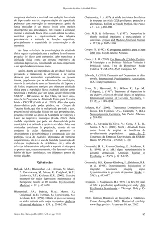 Depressão do Idoso e Atividade Física
Motriz, Rio Claro,Ago/Dez 2002, Vol.8 n.3, pp. 91-98 97
sanguínea sistêmica e cerebral com redução dos níveis
de hipertensão arterial; implementação da capacidade
pulmonar com prevenção de pneumopatias; ganho de
força muscular e de massa óssea com melhor
desempenho das articulações. Em relação à condição
mental, a atividade física eleva a auto-estima do idoso,
contribui para a implementação das relações
psicossociais e estimula as funções cognitivas,
principalmente a capacidade de concentração e de
memória.
Ao fazer referência às contribuições da atividade
física regular e planejada para a melhora do sofrimento
psíquico do idoso com depressão, cabe mencionar a
atividade física como um recurso preventivo de
sintomas depressivos, constituindo um tema importante
a ser aprofundado em nosso meio.
Assim, diante da importância da atividade física na
prevenção e tratamento da depressão e de outras
doenças que acomentem especialmente as pessoas
idosas, propõem-se que as administrações municipais,
através da articulação entre as Secretarias de Esporte e
de Saúde, organizem serviços que ofereçam atividade
física para a população idosa, podendo utilizar como
referência o trabalho que vem sendo desenvolvido pela
UNESP – IB/Campus de Rio Claro, há treze anos,
através do Programa de Atividade Física para Terceira
Idade - PROFIT (Gobbi et al., 2002). Além das ações
desenvolvidas pelo poder público, os Grupos de
Terceira Idade, que têm se multiplicado por todo o país,
podem incluir atividades físicas em suas programações,
podendo recorrer ao apoio da Secretaria de Esportes e
Lazer do respectivo município (Costa, 2002). Outra
medida importante que pode ser desenvolvida pelos
municípios é o estímulo e apoio à atividade física nas
atividades cotidianas da população, através de um
conjunto de ações destinadas a promover o
deslocamento a pé (arborização e conservação das vias
públicas, faixa de pedestre, eliminação de barreiras
arquitetônicas, etc.) e o uso da bicicleta (construção de
ciclovias, implantação de ciclofaixas, etc.), além de
oferecer infra-estrutura adequada e suporte técnico para
as pessoas que, espontaneamente, vêm desenvolvendo o
hábito de fazer caminhadas, em diferentes pontos de
nossas cidades.
Referências
Babyak, M.A.; Blumenthal, J.A.; Herman, S.; Khatri,
P.; Doraiswamy, M.; Moore, K.; Craighead, W.E.;
Baldewicz, T.T.; Krishnan, K.R.. (2000). Exercise
treatment for major depression: maintenance of
therapeutic benefit at 10 months. Psychosomatic
Medicine, v. 62, p. 633-638.
Blumenthal, J.A.; Babyak, M.A.; Moore, K.;
Craighead, W.E.; Herman, S.; Doraiswamy, M.;
Krishnan, K.R. (1999). Effects of exercise training
on older patients with major depression. Archives
of Internal Medicine, v. 159, p. 2349-2356.
Chaimowicz, F . (1997). A saúde dos idosos brasileiros
às vésperas do século XXI: problemas, projeções e
alternativas. Revista de Saúde Pública, São Paulo,
v.31, n.2, p.180-200.
Cole, M.G. & Bellavance, F. (1997). Depression in
elderly medical inpatients: a meta-analysis of
outcomes. Clinical and Medical American Journal,
v. 157(8), p. 1055-1060.
Cooper, K. (1982). O programa aeróbico para o bem
estar total. Rio de Janeiro: Nórdica.
Costa, J. L. R. (2002). Em Busca da (C)Idade Perdida:
O Município e as Políticas Públicas Voltadas à
População Idosa. Tese de Doutorado- Saúde
Coletiva / FCM-UNICAMP Campinas, SP.
Edwards, J. (2003). Dementia and Depression in older
people. International Psychigeriatric Association.
IPA, (oral presentation).
Evans, M.; Hammond, M.; Wilson K.; Lye M.;
Colepand, J. (1997). Treatment of depression in
the elderly: effect of physical illness on response.
International Journal of Geriatric Psychiatry. v.
12(12), p. 1189-1194.
Forlenza, O.V. (2000). Transtornos Depressivos em
Idosos. Em Forlenza, O.V., Caramelli, P. (Ed.).
Neuropsiquiatria Geriátrica, São Paulo: Atheneu,
p. 299-308.
Gobbi, S., Miyasike-Da-Silva, V.; Costa, J. L. R.,
Santos, F. N. C. (2002). Profit – Atividade Física
como forma de ampliar os benefícios do
envelhecimento populacional . Anais do 2°
Congresso de Extensão Universitária da UNESP.
Bauru, SP, PROEX – UNESP, p. 170.
Greenwald, B. S.; Kramer-Ginsberg, E.; Krishman, R.
R. (1996). et al. MRI signal hyperintensities in
geriatric depression. American Journal of
Psychiatry, v. 153(9), p. 1212-1215.
Greenwald, B.S.; Kramer-Ginsberg, E.; Krishman, R.R.
et al. (1998). Neuroanatomic localization of
magnetic resonance imaging signal
hyperintensities in geriatric depression. Stroke, v.
29 (3), p. 613-617.
Helgason, T.; Magnusson, H. (1989). The first 80 years
of life: a psychiatric epidemiological study. Acta
Psychiatrica Scandinavia, v. 79 (suppl. 384), p. 85-
94.
IBGE. Instituto Brasileiro de Geografia e Estatística.
Censo demográfico 2000. Disponível em<http:
www.ibge.gov.br>. Acesso em 08. set. 2002.
 