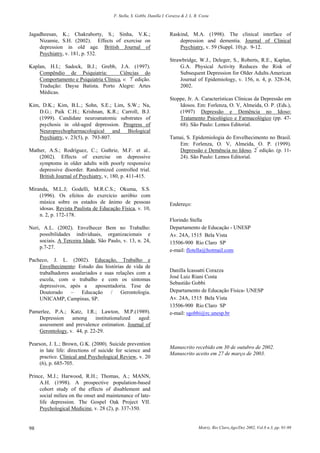 F. Stella, S. Gobbi, Danilla I. Corazza & J. L. R. Costa
Motriz, Rio Claro,Ago/Dez 2002, Vol.8 n.3, pp. 91-9898
Jagadheesan, K.; Chakraborty, S.; Sinha, V.K.;
Nizamie, S.H. (2002). Effects of exercise on
depression in old age. British Journal of
Psychiatry, v. 181, p. 532.
Kaplan, H.I.; Sadock, B.J.; Grebb, J.A. (1997).
Compêndio de Psiquiatria: Ciências do
Comportamento e Psiquiatria Clínica, v. 7ª
edição.
Tradução: Dayse Batista. Porto Alegre: Artes
Médicas.
Kim, D.K.; Kim, B.L.; Sohn, S.E.; Lim, S.W.; Na,
D.G.; Paik C.H.; Krishnan, K.R.; Carroll, B.J.
(1999). Candidate neuroanatomic substrates of
psychosis in old-aged depression. Progress of
Neuropsychopharmacological and Biological
Psychiatry, v. 23(5), p. 793-807.
Mather, A.S.; Rodríguez, C.; Guthrie, M.F. et al..
(2002). Effects of exercise on depressive
symptoms in older adults with poorly responsive
depressive disorder. Randomized controlled trial.
British Journal of Psychiatry, v, 180, p. 411-415.
Miranda, M.L.J; Godelli, M.R.C.S.; Okuma, S.S.
(1996). Os efeitos do exercício aeróbio com
música sobre os estados de ânimo de pessoas
idosas. Revista Paulista de Educação Física, v. 10,
n. 2, p. 172-178.
Neri, A.L. (2002). Envelhecer Bem no Trabalho:
possibilidades individuais, organizacionais e
sociais. A Terceira Idade, São Paulo, v. 13, n. 24,
p.7-27.
Pacheco, J. L. (2002). Educação, Trabalho e
Envelhecimento: Estudo das histórias de vida de
trabalhadores assalariados e suas relações com a
escola, com o trabalho e com os sintomas
depressivos, após a aposentadoria. Tese de
Doutorado – Educação / Gerontologia.
UNICAMP, Campinas, SP.
Pamerlee, P.A.; Katz, I.R.; Lawton, M.P.(1989).
Depression among institutionalized aged:
assessment and prevalence estimation. Journal of
Gerontology, v. 44, p. 22-29.
Pearson, J. L.; Brown, G.K. (2000). Suicide prevention
in late life: directions of suicide for science and
practice. Clinical and Psychological Review, v. 20
(6), p. 685-705.
Prince, M.J.; Harwood, R.H.; Thomas, A.; MANN,
A.H. (1998). A prospective population-based
cohort study of the effects of disablement and
social milieu on the onset and maintenance of late-
life depression. The Gospel Oak Project VII.
Psychological Medicine, v. 28 (2), p. 337-350.
Raskind, M.A. (1998). The clinical interface of
depression and dementia. Journal of Clinical
Psychiatry, v. 59 (Suppl. 10),p. 9-12.
Strawbridge, W.J., Deleger, S., Roberts, R.E., Kaplan,
G.A. Physical Activity Reduces the Risk of
Subsequent Depression for Older Adults.American
Journal of Epidemiology, v. 156, n. 4, p. 328-34,
2002.
Stoppe, Jr. A. Características Clínicas da Depressão em
Idosos. Em: Forlenza, O. V, Almeida, O. P. (Eds.),
(1997) Depressão e Demência no Idoso:
Tratamento Psicológico e Farmacológico (pp. 47-
68). São Paulo: Lemos Editorial.
Tamai, S. Epidemiologia do Envelhecimento no Brasil.
Em: Forlenza, O. V, Almeida, O. P. (1999).
Depressão e Demência no Idoso, 2ª
edição. (p. 11-
24). São Paulo: Lemos Editorial.
Endereço:
Florindo Stella
Departamento de Educação - UNESP
Av. 24A, 1515 Bela Vista
13506-900 Rio Claro SP
e-mail: flotella@hotmail.com
Danilla Icassatti Corazza
José Luiz Riani Costa
Sebastião Gobbi
Departamento de Educação Física- UNESP
Av. 24A, 1515 Bela Vista
13506-900 Rio Claro SP
e-mail: sgobbi@rc.unesp.br
Manuscrito recebido em 30 de outubro de 2002.
Manuscrito aceito em 27 de março de 2003.
 