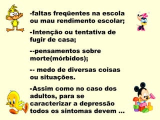 -faltas freqüentes na escola
ou mau rendimento escolar;
-Intenção ou tentativa de
fugir de casa;
--pensamentos sobre
morte(mórbidos);
-- medo de diversas coisas
ou situações.
-Assim como no caso dos
adultos, para se
caracterizar a depressão
todos os sintomas devem ...
 