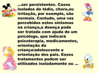 ...ser persistentes. Casos
isolados de tédio, choro,ou
irritação, por exemplo, são
normais. Contudo, uma vez
percebidos estes sintomas
na criança,a doença pode
ser tratada com ajuda de um
psicólogo, que indicará
psicoterapia, medicamentos,
orientação da
criança/adolescente e
orientação dos pais. Esses
tratamentos podem ser
utilizados isoladamente ou ...
 