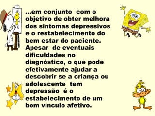 ...em conjunto com o
objetivo de obter melhora
dos sintomas depressivos
e o restabelecimento do
bem estar do paciente.
Apesar de eventuais
dificuldades no
diagnóstico, o que pode
efetivamente ajudar a
descobrir se a criança ou
adolescente tem
depressão é o
estabelecimento de um
bom vínculo afetivo.
 
