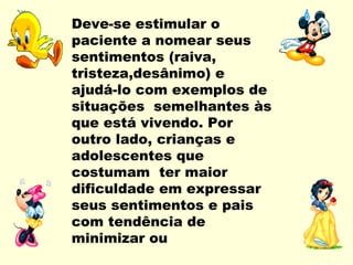 Deve-se estimular o
paciente a nomear seus
sentimentos (raiva,
tristeza,desânimo) e
ajudá-lo com exemplos de
situações semelhantes às
que está vivendo. Por
outro lado, crianças e
adolescentes que
costumam ter maior
dificuldade em expressar
seus sentimentos e pais
com tendência de
minimizar ou
 