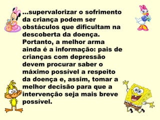 ...supervalorizar o sofrimento
da criança podem ser
obstáculos que dificultam na
descoberta da doença.
Portanto, a melhor arma
ainda é a informação: pais de
crianças com depressão
devem procurar saber o
máximo possível a respeito
da doença e, assim, tomar a
melhor decisão para que a
intervenção seja mais breve
possível.
 
