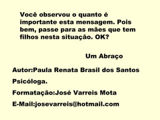 Você observou o quanto é
  importante esta mensagem. Pois
  bem, passe para as mães que tem
  filhos nesta situação. OK?


                    Um Abraço

Autor:Paula Renata Brasil dos Santos
Psicóloga.
Formatação:José Varreis Mota
E-Mail:josevarreis@hotmail.com
 