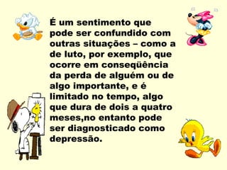 É um sentimento que
pode ser confundido com
outras situações – como a
de luto, por exemplo, que
ocorre em conseqüência
da perda de alguém ou de
algo importante, e é
limitado no tempo, algo
que dura de dois a quatro
meses,no entanto pode
ser diagnosticado como
depressão.
 