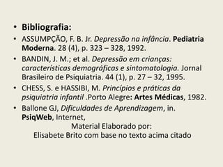 Bibliografia: ASSUMPÇÃO, F. B. Jr. Depressão na infância. Pediatria Moderna. 28 (4), p. 323 – 328, 1992. BANDIN, J. M.; et al. Depressão em crianças: características demográficas e sintomatologia. Jornal Brasileiro de Psiquiatria. 44 (1), p. 27 – 32, 1995. CHESS, S. e HASSIBI, M. Princípios e práticas da psiquiatria infantil .Porto Alegre: Artes Médicas, 1982. Ballone GJ, Dificuldades de Aprendizagem, in. PsiqWeb, Internet, Material Elaborado por: Elisabete Brito com base no texto acima citado