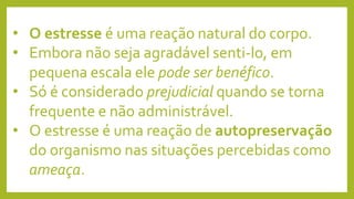 • O estresse é uma reação natural do corpo.
• Embora não seja agradável senti-lo, em
pequena escala ele pode ser benéfico.
• Só é considerado prejudicial quando se torna
frequente e não administrável.
• O estresse é uma reação de autopreservação
do organismo nas situações percebidas como
ameaça.
 