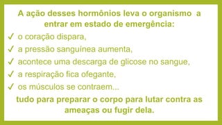 A ação desses hormônios leva o organismo a
entrar em estado de emergência:
✔ o coração dispara,
✔ a pressão sanguínea aumenta,
✔ acontece uma descarga de glicose no sangue,
✔ a respiração fica ofegante,
✔ os músculos se contraem...
tudo para preparar o corpo para lutar contra as
ameaças ou fugir dela.
 