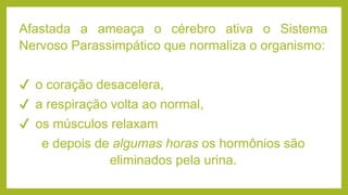 Afastada a ameaça o cérebro ativa o Sistema
Nervoso Parassimpático que normaliza o organismo:
✔ o coração desacelera,
✔ a respiração volta ao normal,
✔ os músculos relaxam
e depois de algumas horas os hormônios são
eliminados pela urina.
 
