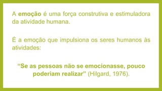 A emoção é uma força construtiva e estimuladora
da atividade humana.
É a emoção que impulsiona os seres humanos às
atividades:
“Se as pessoas não se emocionasse, pouco
poderiam realizar” (Hilgard, 1976).
 