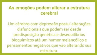 As emoções podem alterar a estrutura
cerebral
Um cérebro com depressão possui alterações
disfuncionais que podem ser desde
predisposição genética e desequilíbrios
bioquímicos até um humor melancólico e
pensamentos negativos que vão alterando sua
estrutura.
 