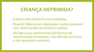CRIANÇA DEPRIMIDA?
• A depressão infantil é uma realidade;
• Quando falamos em depressão muitos associam
com sentimentos de tristeza e apatia;
• De fato esses sentimentos são formas de
manifestação da doença, mas não são as únicas
e não aparecem sozinhas.
 