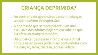 CRIANÇA DEPRIMIDA?
• Ao contrario do que muitos pensam, crianças
também sofrem de depressão;
• A depressão que sempre pareceu um mal
exclusivo dos adultos hoje em dia sabe-se que
ela afeta as crianças também;
• Diagnosticar depressão infantil é mais difícil
porque os sintomas podem ser confundidos com
malcriação, birra, tristeza, agressividade...
 