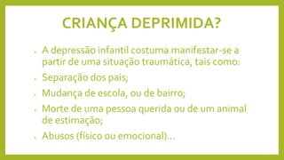 CRIANÇA DEPRIMIDA?
• A depressão infantil costuma manifestar-se a
partir de uma situação traumática, tais como:
• Separação dos pais;
• Mudança de escola, ou de bairro;
• Morte de uma pessoa querida ou de um animal
de estimação;
• Abusos (físico ou emocional)...
 
