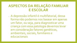 ASPECTOS DA RELAÇÃO FAMILIAR
E ESCOLAR
• A depressão infantil é multifatorial, dessa
forma não podemos nos basear em apenas
um fator, ou seja, para diagnosticar uma
criança com essa patologia devemos levar
em consideração fatores genéticos,
ambientais, sociais, familiares e
educacionais
 