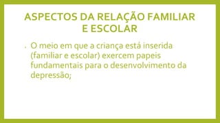 ASPECTOS DA RELAÇÃO FAMILIAR
E ESCOLAR
• O meio em que a criança está inserida
(familiar e escolar) exercem papeis
fundamentais para o desenvolvimento da
depressão;
 