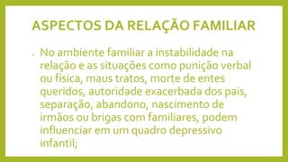 ASPECTOS DA RELAÇÃO FAMILIAR
• No ambiente familiar a instabilidade na
relação e as situações como punição verbal
ou física, maus tratos, morte de entes
queridos, autoridade exacerbada dos pais,
separação, abandono, nascimento de
irmãos ou brigas com familiares, podem
influenciar em um quadro depressivo
infantil;
 