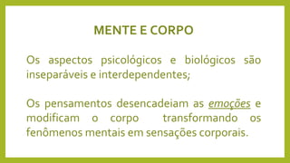 MENTE E CORPO
Os aspectos psicológicos e biológicos são
inseparáveis e interdependentes;
Os pensamentos desencadeiam as emoções e
modificam o corpo transformando os
fenômenos mentais em sensações corporais.
 