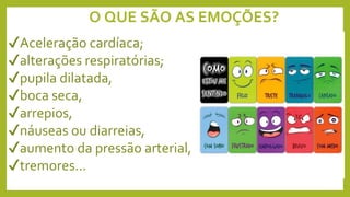 O QUE SÃO AS EMOÇÕES?
✔Aceleração cardíaca;
✔alterações respiratórias;
✔pupila dilatada,
✔boca seca,
✔arrepios,
✔náuseas ou diarreias,
✔aumento da pressão arterial,
✔tremores...
 