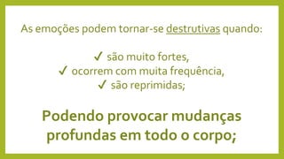 As emoções podem tornar-se destrutivas quando:
✔ são muito fortes,
✔ ocorrem com muita frequência,
✔ são reprimidas;
Podendo provocar mudanças
profundas em todo o corpo;
 