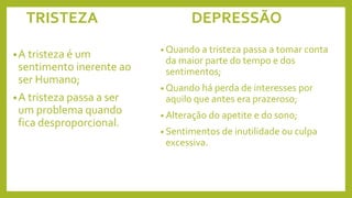 TRISTEZA DEPRESSÃO
•A tristeza é um
sentimento inerente ao
ser Humano;
•A tristeza passa a ser
um problema quando
fica desproporcional.
• Quando a tristeza passa a tomar conta
da maior parte do tempo e dos
sentimentos;
• Quando há perda de interesses por
aquilo que antes era prazeroso;
• Alteração do apetite e do sono;
• Sentimentos de inutilidade ou culpa
excessiva.
 
