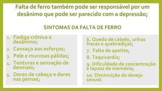 Falta de ferro também pode ser responsável por um
desânimo que pode ser parecido com a depressão;
SINTOMAS DA FALTA DE FERRO
1. Fadiga crônica e
desânimo;
2. Cansaço aos esforços;
3. Pele e mucosas pálidas;
4. Tonturas e sensação de
desmaio;
5. Dores de cabeça e dores
nas pernas;
6. Queda de cabelo, unhas
fracas e quebradiças;
7. Falta de apetite;
8. Taquicardia;
9. Dificuldade de concentração
e lapsos de memória;
10. Diminuição do desejo
sexual.
 