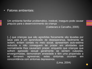 • Fatores ambientais:
Um ambiente familiar problemático, instável, inseguro pode causar
prejuízo para o desenvolvimento da criança
(Calderaro e Carvalho, 2005)
[...] que crianças que são agredidas fisicamente são levadas por
seus pais a um aprendizado de desesperança, facilmente se
isolam, evitam contato no meio social, apresentam auto-estima
reduzida e não conseguem ter prazer em atividades que
normalmente lhes causariam prazer, enquanto que crianças que
sofrem agressão sexual geralmente se sentem culpadas,
envergonhadas, demonstram ansiedade e têm uma propensão a
se tornarem agressivas; estes sintomas ocorrem em
concomitância com sintomas depressivos.
(Lima, 2004)
 