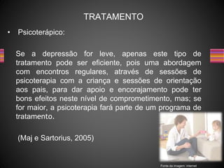 • Psicoterápico:
Se a depressão for leve, apenas este tipo de
tratamento pode ser eficiente, pois uma abordagem
com encontros regulares, através de sessões de
psicoterapia com a criança e sessões de orientação
aos pais, para dar apoio e encorajamento pode ter
bons efeitos neste nível de comprometimento, mas; se
for maior, a psicoterapia fará parte de um programa de
tratamento.
(Maj e Sartorius, 2005)
TRATAMENTO
Fonte da imagem: internet
 