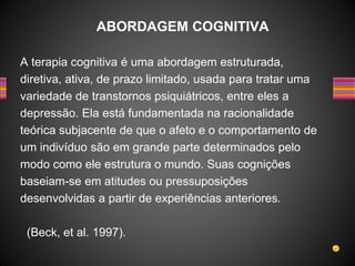 A terapia cognitiva é uma abordagem estruturada,
diretiva, ativa, de prazo limitado, usada para tratar uma
variedade de transtornos psiquiátricos, entre eles a
depressão. Ela está fundamentada na racionalidade
teórica subjacente de que o afeto e o comportamento de
um indivíduo são em grande parte determinados pelo
modo como ele estrutura o mundo. Suas cognições
baseiam-se em atitudes ou pressuposições
desenvolvidas a partir de experiências anteriores.
(Beck, et al. 1997).
ABORDAGEM COGNITIVA
 