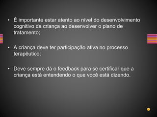 • É importante estar atento ao nível do desenvolvimento
cognitivo da criança ao desenvolver o plano de
tratamento;
• A criança deve ter participação ativa no processo
terapêutico;
• Deve sempre dá o feedback para se certificar que a
criança está entendendo o que você está dizendo.
 