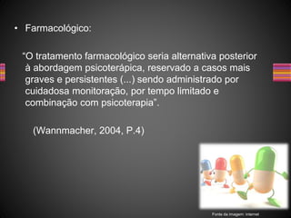 • Farmacológico:
“O tratamento farmacológico seria alternativa posterior
à abordagem psicoterápica, reservado a casos mais
graves e persistentes (...) sendo administrado por
cuidadosa monitoração, por tempo limitado e
combinação com psicoterapia”.
(Wannmacher, 2004, P.4)
Fonte da imagem: internet
 