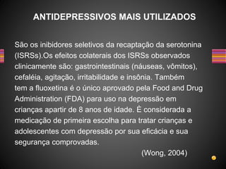 São os inibidores seletivos da recaptação da serotonina
(ISRSs).Os efeitos colaterais dos ISRSs observados
clinicamente são: gastrointestinais (náuseas, vômitos),
cefaléia, agitação, irritabilidade e insônia. Também
tem a fluoxetina é o único aprovado pela Food and Drug
Administration (FDA) para uso na depressão em
crianças apartir de 8 anos de idade. È considerada a
medicação de primeira escolha para tratar crianças e
adolescentes com depressão por sua eficácia e sua
segurança comprovadas.
(Wong, 2004)
ANTIDEPRESSIVOS MAIS UTILIZADOS
 