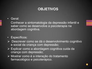 • Geral:
Conhecer a sintomatologia da depressão infantil e
saber como se desenvolve a psicoterapia na
abordagem cognitiva.
• Específicos:
 Descrever como se dá o desenvolvimento cognitivo
e social da criança com depressão;
 Explicar como a abordagem cognitiva cuida da
criança com depressão;
 Mostrar como é a interação do tratamento
farmacológico e psicoterápico.
OBJETIVOS
 