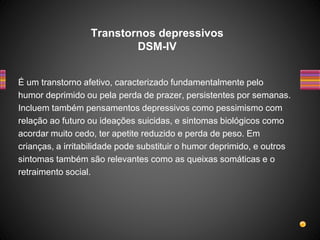 É um transtorno afetivo, caracterizado fundamentalmente pelo
humor deprimido ou pela perda de prazer, persistentes por semanas.
Incluem também pensamentos depressivos como pessimismo com
relação ao futuro ou ideações suicidas, e sintomas biológicos como
acordar muito cedo, ter apetite reduzido e perda de peso. Em
crianças, a irritabilidade pode substituir o humor deprimido, e outros
sintomas também são relevantes como as queixas somáticas e o
retraimento social.
Transtornos depressivos
DSM-IV
 