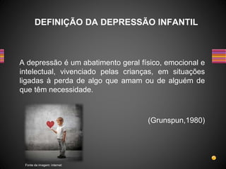 A depressão é um abatimento geral físico, emocional e
intelectual, vivenciado pelas crianças, em situações
ligadas à perda de algo que amam ou de alguém de
que têm necessidade.
(Grunspun,1980)
DEFINIÇÃO DA DEPRESSÃO INFANTIL
Fonte da imagem: internet
 