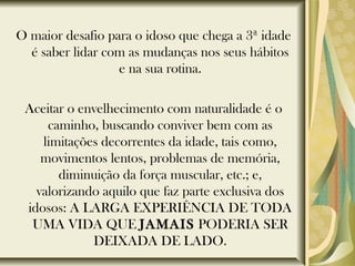 O maior desafio para o idoso que chega a 3ª idade
é saber lidar com as mudanças nos seus hábitos
e na sua rotina.
Aceitar o envelhecimento com naturalidade é o
caminho, buscando conviver bem com as
limitações decorrentes da idade, tais como,
movimentos lentos, problemas de memória,
diminuição da força muscular, etc.; e,
valorizando aquilo que faz parte exclusiva dos
idosos: A LARGA EXPERIÊNCIA DE TODA
UMA VIDA QUE JAMAIS PODERIA SER
DEIXADA DE LADO.
 