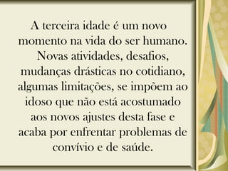 A terceira idade é um novo
momento na vida do ser humano.
Novas atividades, desafios,
mudanças drásticas no cotidiano,
algumas limitações, se impõem ao
idoso que não está acostumado
aos novos ajustes desta fase e
acaba por enfrentar problemas de
convívio e de saúde.
 