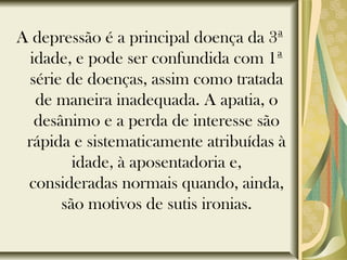 A depressão é a principal doença da 3ª
idade, e pode ser confundida com 1ª
série de doenças, assim como tratada
de maneira inadequada. A apatia, o
desânimo e a perda de interesse são
rápida e sistematicamente atribuídas à
idade, à aposentadoria e,
consideradas normais quando, ainda,
são motivos de sutis ironias.
 