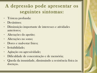 A depressão pode apresentar os
seguintes sintomas:
- Tristeza profunda:
- Desânimo;
- Diminuição importante de interesses e atividades
anteriores;
- Alterações do apetite;
- Alterações no sono;
- Dores e mal-estar físico;
- Irritabilidade;
- Agitação ou agressividade;
- Dificuldade de concentração e de memória;
- Queda da imunidade, diminuindo a resistência física às
doenças.
 