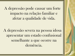 A depressão pode causar um forte
impacto na relação familiar e
afetar a qualidade de vida.
A depressão severa na pessoa idosa
apresentar um estado confusional
semelhante a que ocorre na
demência.
 