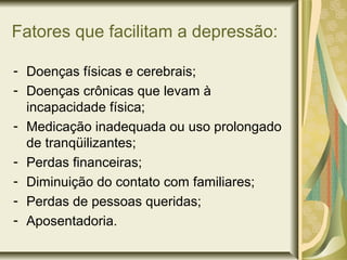 Fatores que facilitam a depressão:
- Doenças físicas e cerebrais;
- Doenças crônicas que levam à
incapacidade física;
- Medicação inadequada ou uso prolongado
de tranqüilizantes;
- Perdas financeiras;
- Diminuição do contato com familiares;
- Perdas de pessoas queridas;
- Aposentadoria.
 