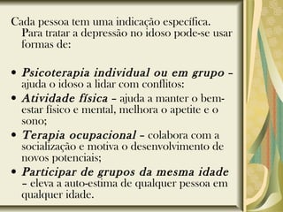 Cada pessoa tem uma indicação específica.
Para tratar a depressão no idoso pode-se usar
formas de:
• Psicoterapia individual ou em grupo –
ajuda o idoso a lidar com conflitos:
• Atividade física – ajuda a manter o bem-
estar físico e mental, melhora o apetite e o
sono;
• Terapia ocupacional – colabora com a
socialização e motiva o desenvolvimento de
novos potenciais;
• Participar de grupos da mesma idade
– eleva a auto-estima de qualquer pessoa em
qualquer idade.
 