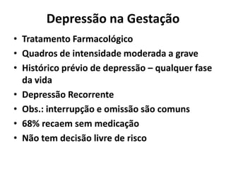 Depressão na Gestação
• Tratamento Farmacológico
• Quadros de intensidade moderada a grave
• Histórico prévio de depressão – qualquer fase
da vida
• Depressão Recorrente
• Obs.: interrupção e omissão são comuns
• 68% recaem sem medicação
• Não tem decisão livre de risco
 
