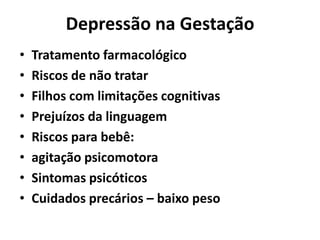 Depressão na Gestação
• Tratamento farmacológico
• Riscos de não tratar
• Filhos com limitações cognitivas
• Prejuízos da linguagem
• Riscos para bebê:
• agitação psicomotora
• Sintomas psicóticos
• Cuidados precários – baixo peso
 