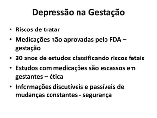 Depressão na Gestação
• Riscos de tratar
• Medicações não aprovadas pelo FDA –
gestação
• 30 anos de estudos classificando riscos fetais
• Estudos com medicações são escassos em
gestantes – ética
• Informações discutíveis e passíveis de
mudanças constantes - segurança
 