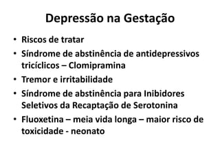 Depressão na Gestação
• Riscos de tratar
• Síndrome de abstinência de antidepressivos
tricíclicos – Clomipramina
• Tremor e irritabilidade
• Síndrome de abstinência para Inibidores
Seletivos da Recaptação de Serotonina
• Fluoxetina – meia vida longa – maior risco de
toxicidade - neonato
 