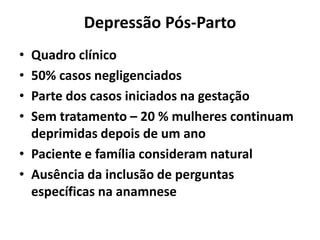 Depressão Pós-Parto
• Quadro clínico
• 50% casos negligenciados
• Parte dos casos iniciados na gestação
• Sem tratamento – 20 % mulheres continuam
deprimidas depois de um ano
• Paciente e família consideram natural
• Ausência da inclusão de perguntas
específicas na anamnese
 