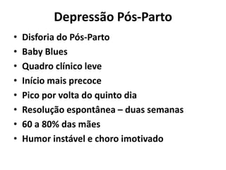Depressão Pós-Parto
• Disforia do Pós-Parto
• Baby Blues
• Quadro clínico leve
• Início mais precoce
• Pico por volta do quinto dia
• Resolução espontânea – duas semanas
• 60 a 80% das mães
• Humor instável e choro imotivado
 