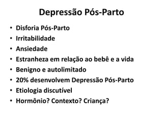 Depressão Pós-Parto
• Disforia Pós-Parto
• Irritabilidade
• Ansiedade
• Estranheza em relação ao bebê e a vida
• Benigno e autolimitado
• 20% desenvolvem Depressão Pós-Parto
• Etiologia discutível
• Hormônio? Contexto? Criança?
 